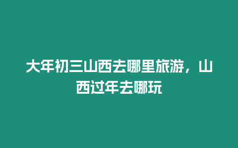 大年初三山西去哪里旅游，山西過年去哪玩