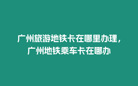 廣州旅游地鐵卡在哪里辦理，廣州地鐵乘車卡在哪辦