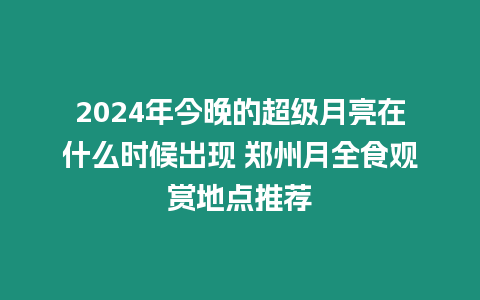 2024年今晚的超級月亮在什么時候出現(xiàn) 鄭州月全食觀賞地點推薦