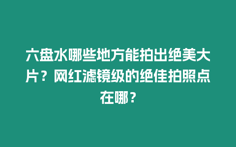 六盤水哪些地方能拍出絕美大片？網紅濾鏡級的絕佳拍照點在哪？