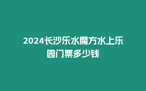 2024長沙樂水魔方水上樂園門票多少錢