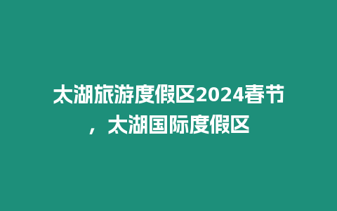 太湖旅游度假區(qū)2024春節(jié)，太湖國際度假區(qū)