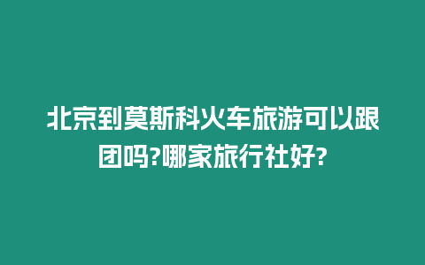 北京到莫斯科火車旅游可以跟團嗎?哪家旅行社好?