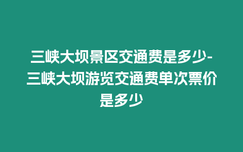 三峽大壩景區交通費是多少-三峽大壩游覽交通費單次票價是多少