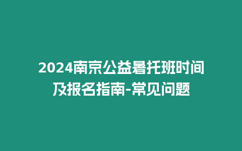 2024南京公益暑托班時間及報名指南-常見問題