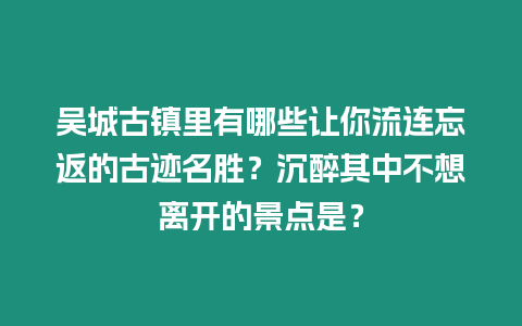 吳城古鎮里有哪些讓你流連忘返的古跡名勝？沉醉其中不想離開的景點是？