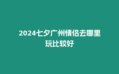 2024七夕廣州情侶去哪里玩比較好