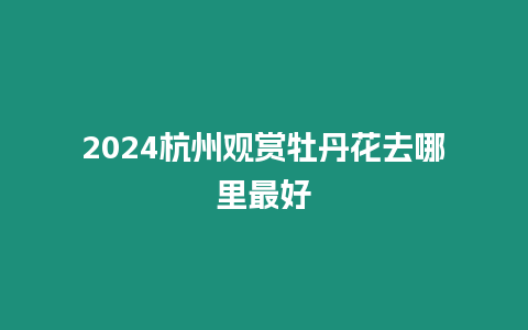 2024杭州觀賞牡丹花去哪里最好