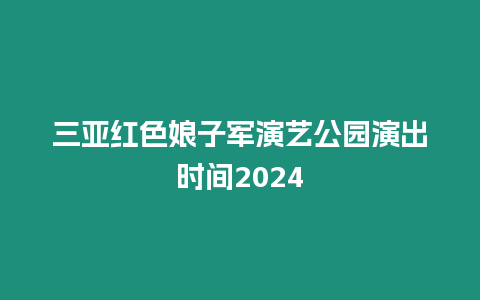 三亞紅色娘子軍演藝公園演出時間2024