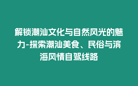 解鎖潮汕文化與自然風光的魅力-探索潮汕美食、民俗與濱海風情自駕線路