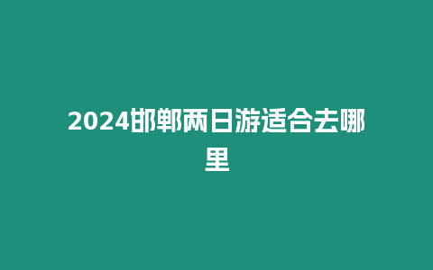 2024邯鄲兩日游適合去哪里