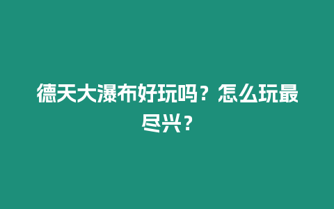 德天大瀑布好玩嗎？怎么玩最盡興？