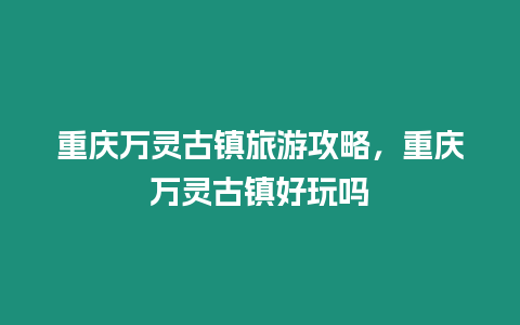 重慶萬靈古鎮旅游攻略，重慶萬靈古鎮好玩嗎