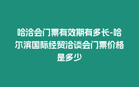 哈洽會門票有效期有多長-哈爾濱國際經貿洽談會門票價格是多少