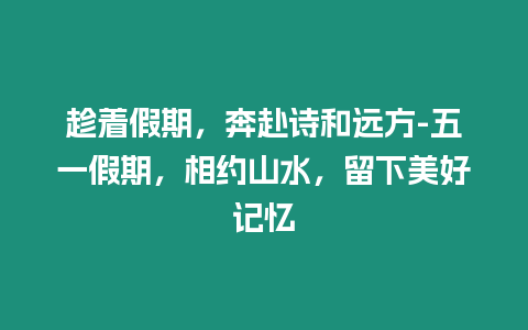 趁著假期，奔赴詩和遠方-五一假期，相約山水，留下美好記憶