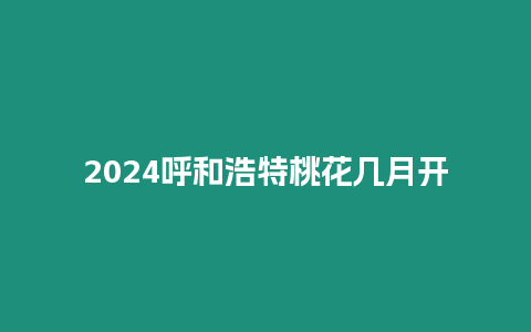 2024呼和浩特桃花幾月開