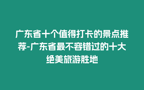 廣東省十個值得打卡的景點推薦-廣東省最不容錯過的十大絕美旅游勝地