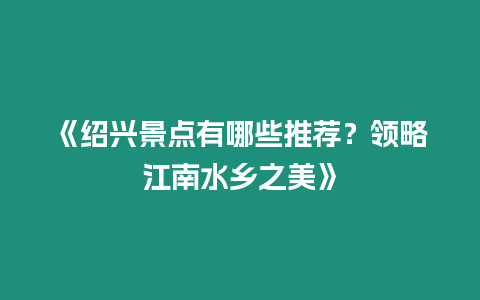 《紹興景點有哪些推薦？領略江南水鄉之美》