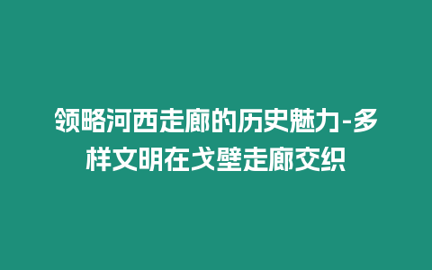 領略河西走廊的歷史魅力-多樣文明在戈壁走廊交織