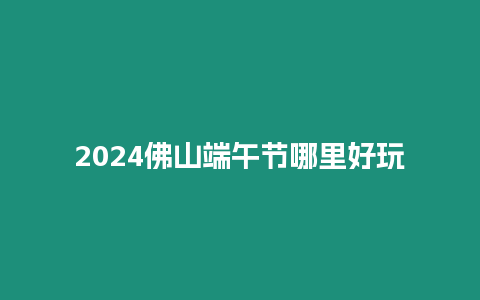 2024佛山端午節哪里好玩