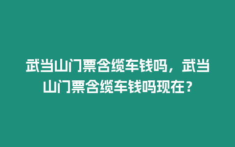 武當(dāng)山門票含纜車錢嗎，武當(dāng)山門票含纜車錢嗎現(xiàn)在？