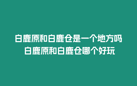 白鹿原和白鹿倉(cāng)是一個(gè)地方嗎 白鹿原和白鹿倉(cāng)哪個(gè)好玩