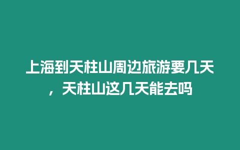 上海到天柱山周邊旅游要幾天，天柱山這幾天能去嗎