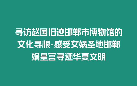 尋訪趙國舊跡邯鄲市博物館的文化尋根-感受女媧圣地邯鄲媧皇宮尋跡華夏文明