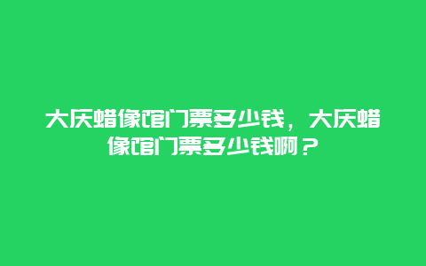 大慶蠟像館門票多少錢，大慶蠟像館門票多少錢啊？