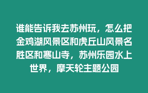 誰能告訴我去蘇州玩，怎么把金雞湖風景區和虎丘山風景名勝區和寒山寺，蘇州樂園水上世界，摩天輪主題公園