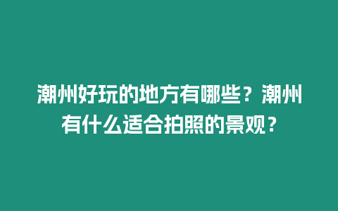 潮州好玩的地方有哪些？潮州有什么適合拍照的景觀？