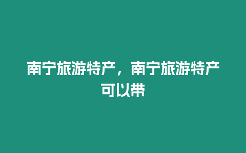 南寧旅游特產，南寧旅游特產可以帶