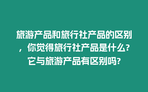 旅游產品和旅行社產品的區別，你覺得旅行社產品是什么?它與旅游產品有區別嗎?