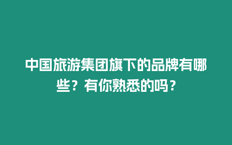 中國旅游集團旗下的品牌有哪些？有你熟悉的嗎？