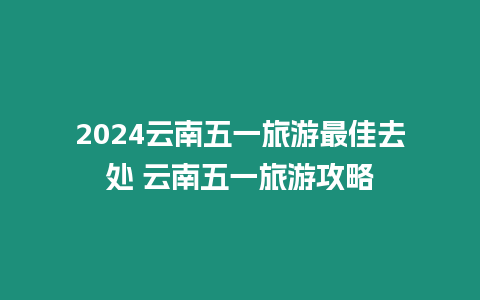 2024云南五一旅游最佳去處 云南五一旅游攻略