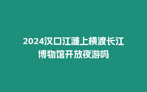 2024漢口江灘上橫渡長江博物館開放夜游嗎