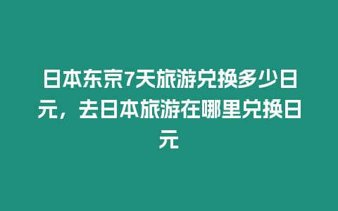 日本東京7天旅游兌換多少日元，去日本旅游在哪里兌換日元