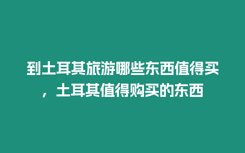 到土耳其旅游哪些東西值得買，土耳其值得購買的東西