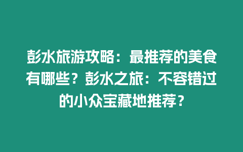 彭水旅游攻略：最推薦的美食有哪些？彭水之旅：不容錯過的小眾寶藏地推薦？