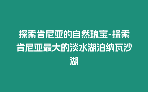 探索肯尼亞的自然瑰寶-探索肯尼亞最大的淡水湖泊納瓦沙湖