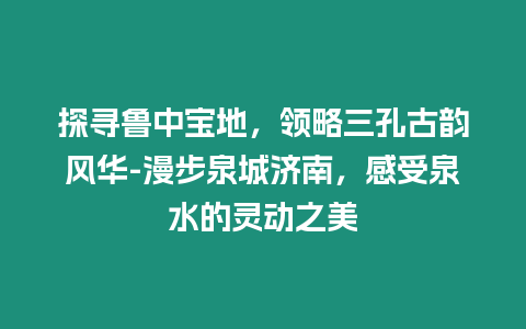 探尋魯中寶地，領略三孔古韻風華-漫步泉城濟南，感受泉水的靈動之美