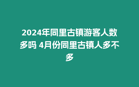 2024年同里古鎮游客人數多嗎 4月份同里古鎮人多不多