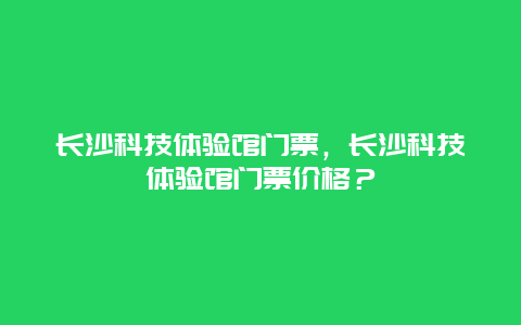 長(zhǎng)沙科技體驗(yàn)館門票，長(zhǎng)沙科技體驗(yàn)館門票價(jià)格？