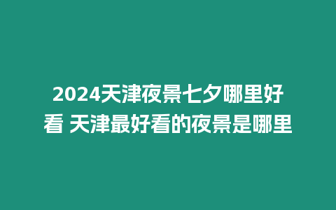 2024天津夜景七夕哪里好看 天津最好看的夜景是哪里