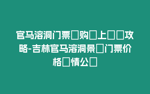 官馬溶洞門票團購線上預訂攻略-吉林官馬溶洞景區門票價格詳情公開