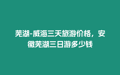 蕪湖-威海三天旅游價格，安徽蕪湖三日游多少錢