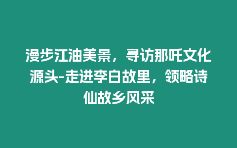 漫步江油美景，尋訪那吒文化源頭-走進李白故里，領略詩仙故鄉風采