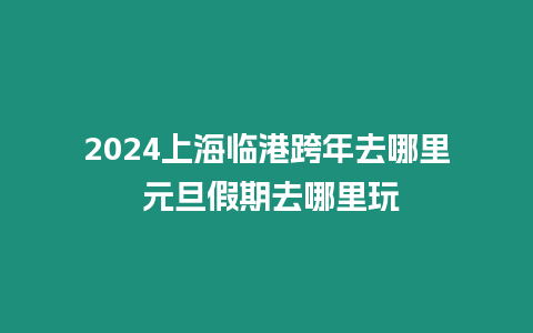 2024上海臨港跨年去哪里 元旦假期去哪里玩