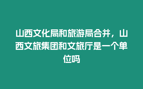 山西文化局和旅游局合并，山西文旅集團和文旅廳是一個單位嗎