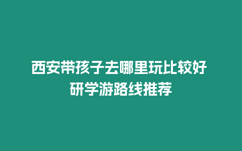 西安帶孩子去哪里玩比較好 研學游路線推薦